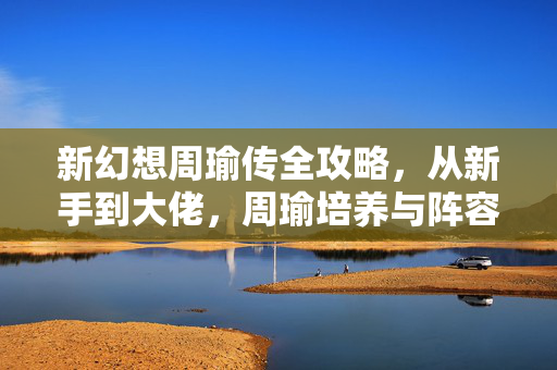 新幻想周瑜传全攻略,从新手到大佬,周瑜培养与阵容搭配指南,新幻想周瑜传培养与阵容搭配全攻略,从新手到大佬 新幻想周瑜传全攻略,从新手到大佬,周瑜培养与阵容搭配指南,新幻想周瑜传培养与阵容搭配全攻略,从新手到大佬