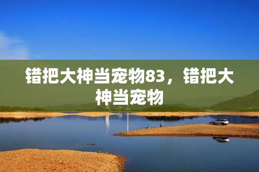 错把大神当宠物83,错把大神当宠物 错把大神当宠物83,错把大神当宠物