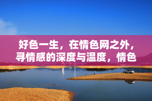好色一生,在情色网之外,寻情感的深度与温度,情色网之外,好色一生的情感深度与温度 好色一生,在情色网之外,寻情感的深度与温度,情色网之外,好色一生的情感深度与温度