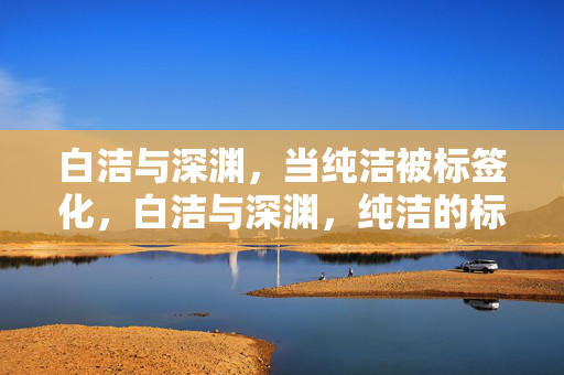 白洁与深渊,当纯洁被标签化,白洁与深渊,纯洁的标签化 白洁与深渊,当纯洁被标签化,白洁与深渊,纯洁的标签化