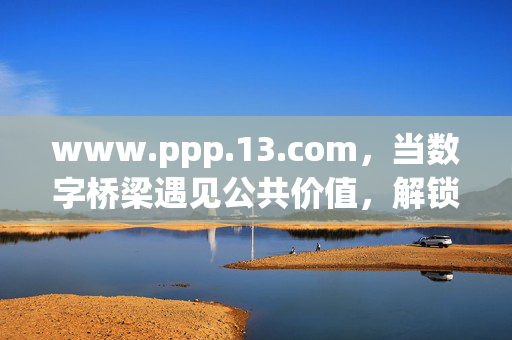 www.ppp.13.com,当数字桥梁遇见公共价值,解锁合作新可能,数字桥梁遇见公共价值,解锁PPP合作新可能 www.ppp.13.com,当数字桥梁遇见公共价值,解锁合作新可能,数字桥梁遇见公共价值,解锁PPP合作新可能