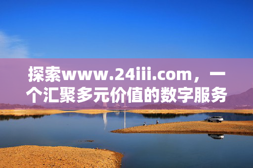 探索www.24iii.com，一个汇聚多元价值的数字服务平台，www.24iii.com，汇聚多元价值的数字服务平台