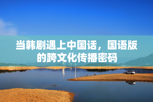 当韩剧遇上中国话,国语版的跨文化传播密码 当韩剧遇上中国话,国语版的跨文化传播密码