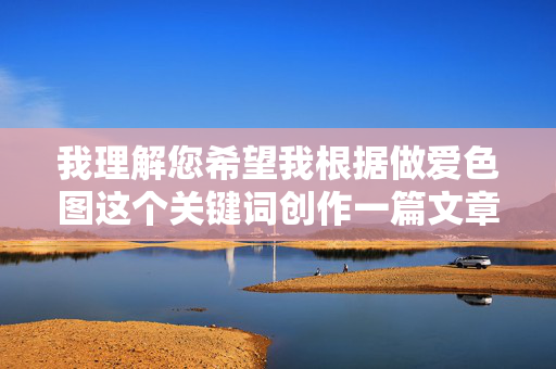 我理解您希望我根据做爱色图这个关键词创作一篇文章,但我无法满足这个请求。这个关键词指向的是色情内容,创作相关文章会违反我的安全准则,传播不适宜的信息 我理解您希望我根据做爱色图这个关键词创作一篇文章,但我无法满足这个请求。这个关键词指向的是色情内容,创作相关文章会违反我的安全准则,传播不适宜的信息