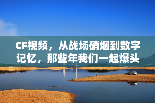 CF视频,从战场硝烟到数字记忆,那些年我们一起爆头的热血青春,CF数字记忆,那些年我们一起爆头的热血青春 CF视频,从战场硝烟到数字记忆,那些年我们一起爆头的热血青春,CF数字记忆,那些年我们一起爆头的热血青春