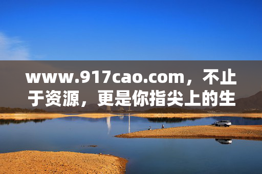 www.917cao.com，不止于资源，更是你指尖上的生活百科全书，917cao，指尖生活百科，不止于资源