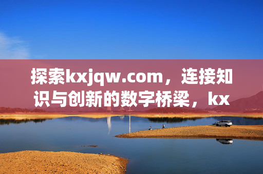 探索kxjqw.com,连接知识与创新的数字桥梁,kxjqw.com,连接知识与创新的数字桥梁 探索kxjqw.com,连接知识与创新的数字桥梁,kxjqw.com,连接知识与创新的数字桥梁