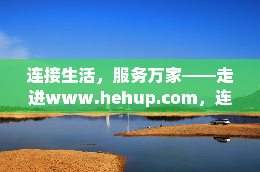 连接生活,服务万家——走进www.hehup.com,连接生活,服务万家——hehup.com 连接生活,服务万家——走进www.hehup.com,连接生活,服务万家——hehup.com