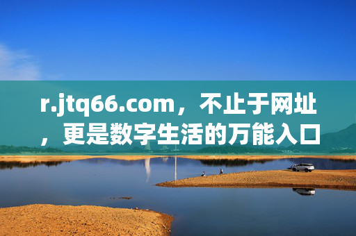 r.jtq66.com,不止于网址,更是数字生活的万能入口,r.jtq66.com,不止于网址,数字生活万能入口 r.jtq66.com,不止于网址,更是数字生活的万能入口,r.jtq66.com,不止于网址,数字生活万能入口