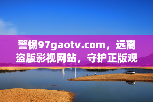 警惕97gaotv.com，远离盗版影视网站，守护正版观影生态，警惕97gaotv.com盗版网站，守护正版观影生态