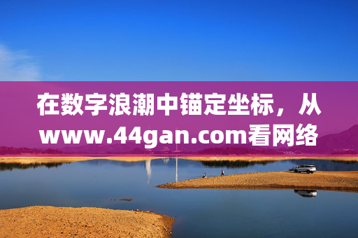 在数字浪潮中锚定坐标,从www.44gan.com看网络资源的理性探索,数字浪潮中锚定坐标,www.44gan.com与网络资源的理性探索 在数字浪潮中锚定坐标,从www.44gan.com看网络资源的理性探索,数字浪潮中锚定坐标,www.44gan.com与网络资源的理性探索