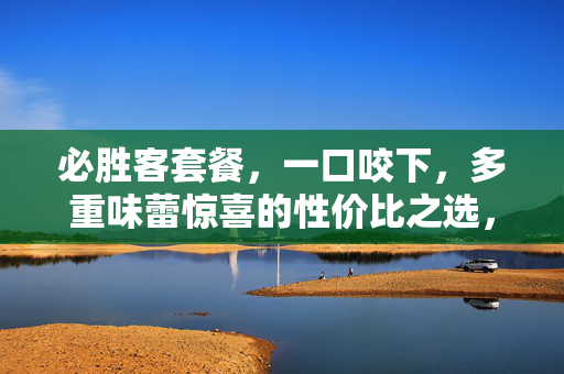必胜客套餐,一口咬下,多重味蕾惊喜的性价比之选,必胜客套餐,一口咬下多重味蕾惊喜的性价比之选 必胜客套餐,一口咬下,多重味蕾惊喜的性价比之选,必胜客套餐,一口咬下多重味蕾惊喜的性价比之选