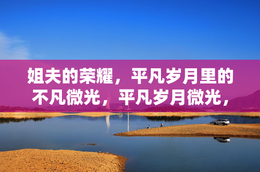 姐夫的荣耀,平凡岁月里的不凡微光,平凡岁月微光,姐夫不凡荣耀 姐夫的荣耀,平凡岁月里的不凡微光,平凡岁月微光,姐夫不凡荣耀