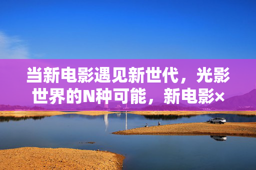 当新电影遇见新世代,光影世界的N种可能,新电影×新世代,光影世界的N种可能 当新电影遇见新世代,光影世界的N种可能,新电影×新世代,光影世界的N种可能