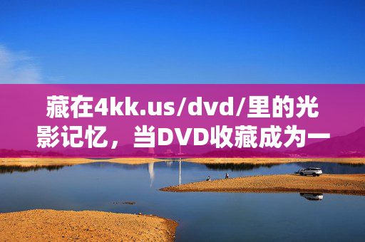 藏在4kk.us/dvd/里的光影记忆,当DVD收藏成为一种情怀,4kk.us/dvd/里的光影记忆,DVD收藏的情怀 藏在4kk.us/dvd/里的光影记忆,当DVD收藏成为一种情怀,4kk.us/dvd/里的光影记忆,DVD收藏的情怀