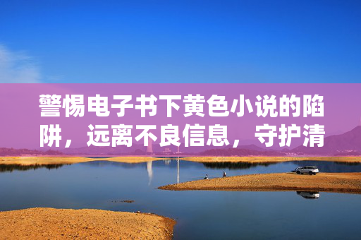 警惕电子书下黄色小说的陷阱，远离不良信息，守护清朗网络空间，警惕电子书黄毒陷阱，守护清朗网络空间