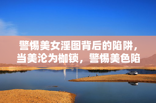 警惕美女淫图背后的陷阱,当美沦为枷锁,警惕美色陷阱,当美沦为枷锁 警惕美女淫图背后的陷阱,当美沦为枷锁,警惕美色陷阱,当美沦为枷锁