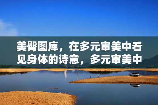 美臀图库，在多元审美中看见身体的诗意，多元审美中的身体诗意图库