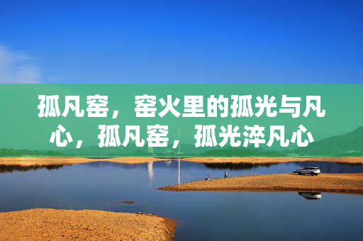 孤凡窑,窑火里的孤光与凡心,孤凡窑,孤光淬凡心 孤凡窑,窑火里的孤光与凡心,孤凡窑,孤光淬凡心