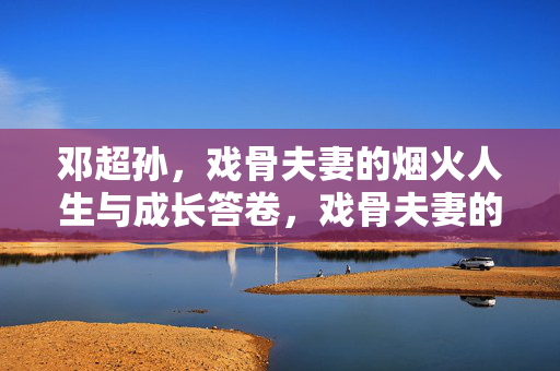 邓超孙,戏骨夫妻的烟火人生与成长答卷,戏骨夫妻的烟火人生与成长答卷 邓超孙,戏骨夫妻的烟火人生与成长答卷,戏骨夫妻的烟火人生与成长答卷