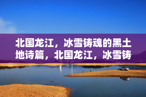 北国龙江,冰雪铸魂的黑土地诗篇,北国龙江,冰雪铸魂的黑土地诗篇 北国龙江,冰雪铸魂的黑土地诗篇,北国龙江,冰雪铸魂的黑土地诗篇