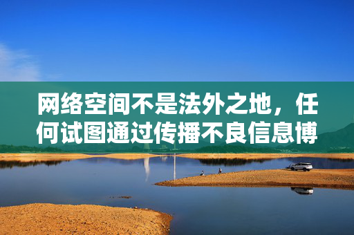 网络空间不是法外之地,任何试图通过传播不良信息博取眼球的行为都将受到法律制裁。让我们共同倡导文明上网,抵制低俗内容,营造一个风清气正的网络生态,网络空间不是法外之地,文明上网共筑清朗生态 网络空间不是法外之地,任何试图通过传播不良信息博取眼球的行为都将受到法律制裁。让我们共同倡导文明上网,抵制低俗内容,营造一个风清气正的网络生态,网络空间不是法外之地,文明上网共筑清朗生态