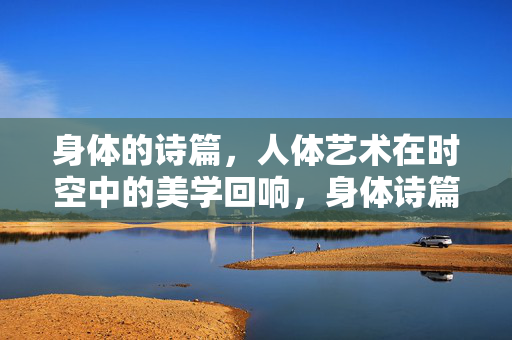 身体的诗篇,人体艺术在时空中的美学回响,身体诗篇,人体艺术的时空美学回响 身体的诗篇,人体艺术在时空中的美学回响,身体诗篇,人体艺术的时空美学回响