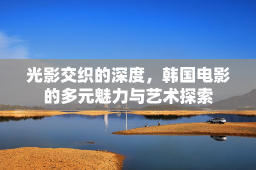 光影交织的深度,韩国电影的多元魅力与艺术探索 光影交织的深度,韩国电影的多元魅力与艺术探索