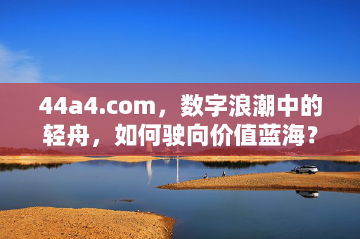 44a4.com,数字浪潮中的轻舟,如何驶向价值蓝海?数字浪潮轻舟,44a4.com驶向价值蓝海 44a4.com,数字浪潮中的轻舟,如何驶向价值蓝海?数字浪潮轻舟,44a4.com驶向价值蓝海