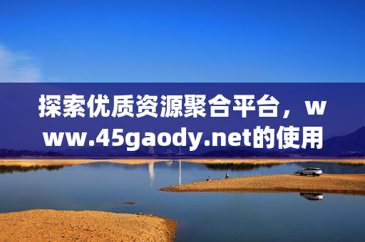 探索优质资源聚合平台,www.45gaody.net的使用指南与价值解析,优质资源聚合平台45gaody.net,使用指南与价值解析 探索优质资源聚合平台,www.45gaody.net的使用指南与价值解析,优质资源聚合平台45gaody.net,使用指南与价值解析
