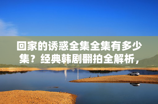 回家的诱惑全集全集有多少集?经典韩剧翻拍全解析,回家的诱惑全集有多少集?经典韩剧翻拍全解析 回家的诱惑全集全集有多少集?经典韩剧翻拍全解析,回家的诱惑全集有多少集?经典韩剧翻拍全解析
