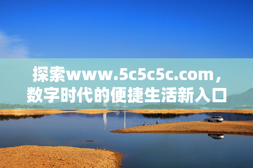 探索www.5c5c5c.com,数字时代的便捷生活新入口,www.5c5c5c.com,数字时代的便捷生活新入口 探索www.5c5c5c.com,数字时代的便捷生活新入口,www.5c5c5c.com,数字时代的便捷生活新入口