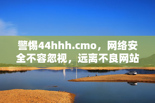 警惕44hhh.cmo,网络安全不容忽视,远离不良网站,警惕44hhh.cmo不良网站,网络安全不容忽视 警惕44hhh.cmo,网络安全不容忽视,远离不良网站,警惕44hhh.cmo不良网站,网络安全不容忽视