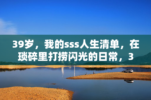 39岁,我的sss人生清单,在琐碎里打捞闪光的日常,39岁,我的sss人生清单,在琐碎里打捞闪光的日常 39岁,我的sss人生清单,在琐碎里打捞闪光的日常,39岁,我的sss人生清单,在琐碎里打捞闪光的日常
