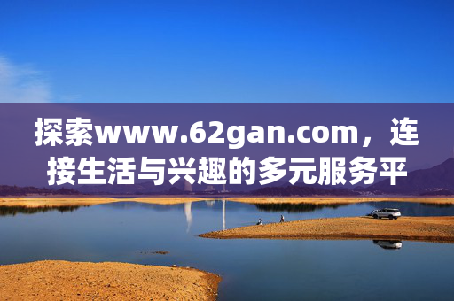 探索www.62gan.com,连接生活与兴趣的多元服务平台,连接生活与兴趣的多元服务平台 探索www.62gan.com,连接生活与兴趣的多元服务平台,连接生活与兴趣的多元服务平台