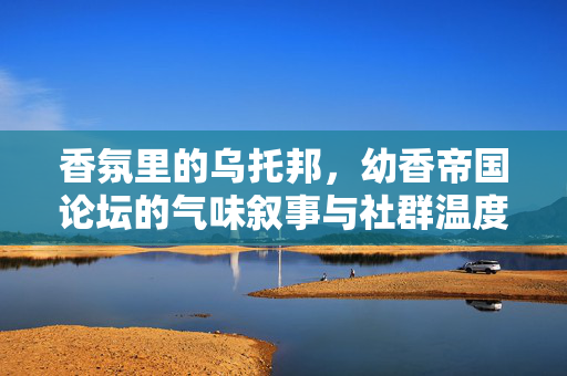 香氛里的乌托邦,幼香帝国论坛的气味叙事与社群温度,香氛乌托邦,幼香帝国论坛的气味叙事与社群温度 香氛里的乌托邦,幼香帝国论坛的气味叙事与社群温度,香氛乌托邦,幼香帝国论坛的气味叙事与社群温度