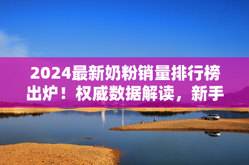 2024最新奶粉销量排行榜出炉!权威数据解读,新手爸妈必看选购指南,2024最新奶粉销量排行榜出炉,权威数据解读,新手爸妈必看选购指南 2024最新奶粉销量排行榜出炉!权威数据解读,新手爸妈必看选购指南,2024最新奶粉销量排行榜出炉,权威数据解读,新手爸妈必看选购指南