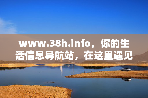 www.38h.info，你的生活信息导航站，在这里遇见实用与温度，38h生活信息导航，遇见实用与温度
