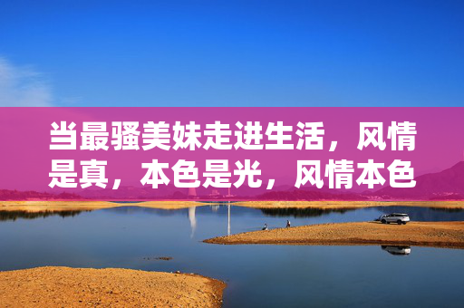 当最骚美妹走进生活,风情是真,本色是光,风情本色,走进生活的光与真 当最骚美妹走进生活,风情是真,本色是光,风情本色,走进生活的光与真