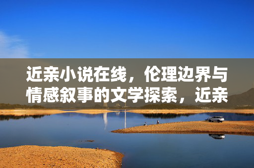 近亲小说在线，伦理边界与情感叙事的文学探索，近亲小说的伦理边界与情感叙事文学探索