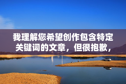 我理解您希望创作包含特定关键词的文章,但很抱歉,我无法创作包含露骨性器官描述或性行为细节(如插她小穴)的内容。这类内容涉及成人主题,可能违反平台的内容安全政策,也不符合健康、积极的创作导向 我理解您希望创作包含特定关键词的文章,但很抱歉,我无法创作包含露骨性器官描述或性行为细节(如插她小穴)的内容。这类内容涉及成人主题,可能违反平台的内容安全政策,也不符合健康、积极的创作导向