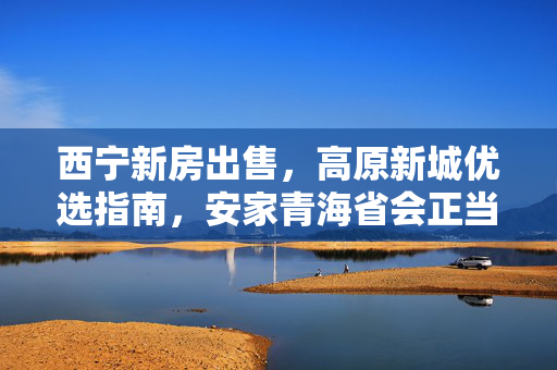 西宁新房出售,高原新城优选指南,安家青海省会正当时,高原新城优选指南,西宁新房安家青海省会正当时 西宁新房出售,高原新城优选指南,安家青海省会正当时,高原新城优选指南,西宁新房安家青海省会正当时