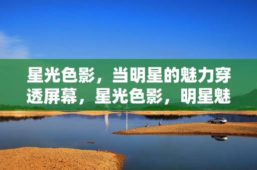 星光色影,当明星的魅力穿透屏幕,星光色影,明星魅力破屏 星光色影,当明星的魅力穿透屏幕,星光色影,明星魅力破屏