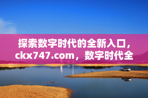 探索数字时代的全新入口,ckx747.com,数字时代全新入口,ckx747.com 探索数字时代的全新入口,ckx747.com,数字时代全新入口,ckx747.com