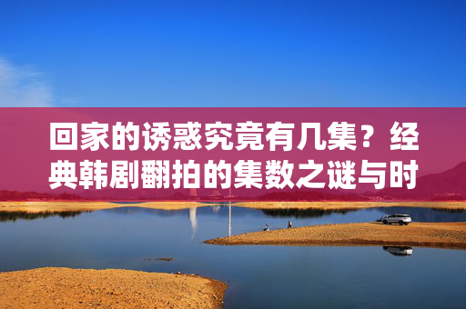 回家的诱惑究竟有几集?经典韩剧翻拍的集数之谜与时代记忆,回家的诱惑集数之谜,经典韩剧翻拍与时代记忆 回家的诱惑究竟有几集?经典韩剧翻拍的集数之谜与时代记忆,回家的诱惑集数之谜,经典韩剧翻拍与时代记忆