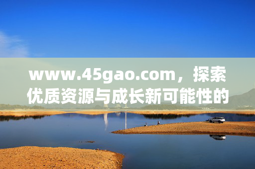 www.45gao.com，探索优质资源与成长新可能性的综合平台，探索优质资源与成长新可能——45gao综合平台