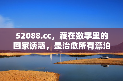 52088.cc，藏在数字里的回家诱惑，是治愈所有漂泊的解药，藏在数字里的回家诱惑，治愈漂泊的解药