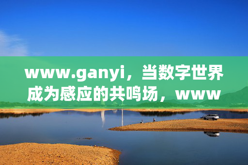 www.ganyi，当数字世界成为感应的共鸣场，www.ganyi，数字世界的感应共鸣场