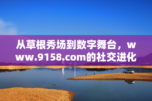 从草根秀场到数字舞台，www.9158.com的社交进化之路，9158.com，从草根秀场到数字舞台的社交进化
