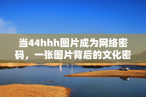 当44hhh图片成为网络密码,一张图片背后的文化密码与传播逻辑,44hhh图片成为网络密码,文化密码与传播逻辑 当44hhh图片成为网络密码,一张图片背后的文化密码与传播逻辑,44hhh图片成为网络密码,文化密码与传播逻辑